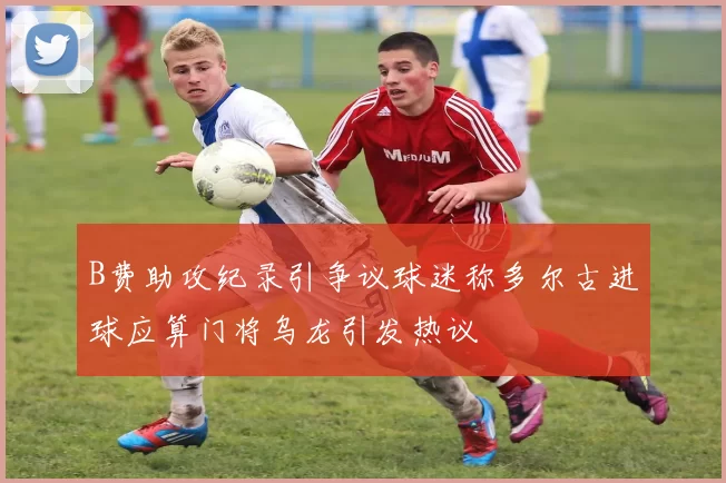 B费助攻纪录引争议球迷称多尔古进球应算门将乌龙引发热议