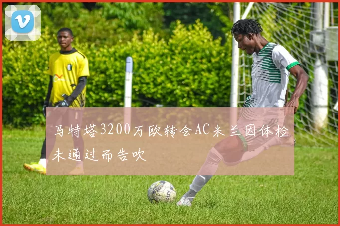 马特塔3200万欧转会AC米兰因体检未通过而告吹