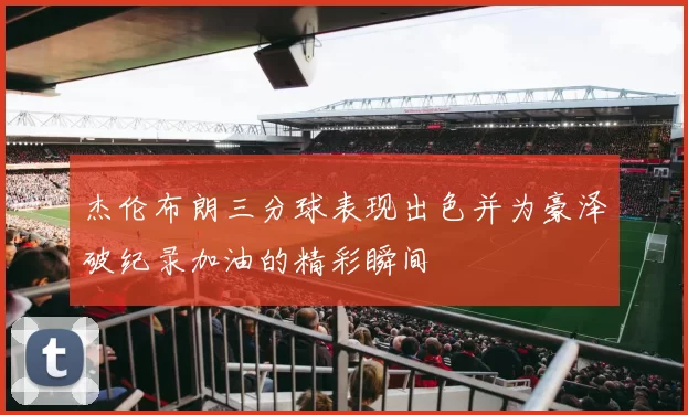 杰伦布朗三分球表现出色并为豪泽破纪录加油的精彩瞬间