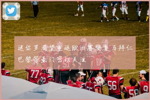 迷你罗渴望重返欧洲赛场皇马拜仁巴黎等豪门密切关注
