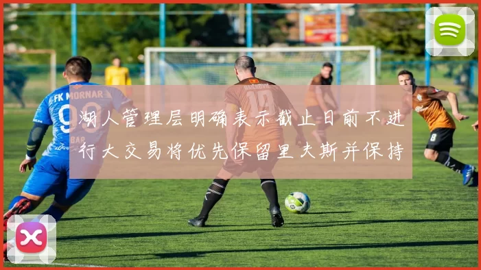 湖人管理层明确表示截止日前不进行大交易将优先保留里夫斯并保持灵活性
