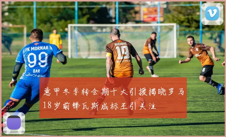 意甲冬季转会期十大引援揭晓罗马18岁前锋瓦斯成标王引关注