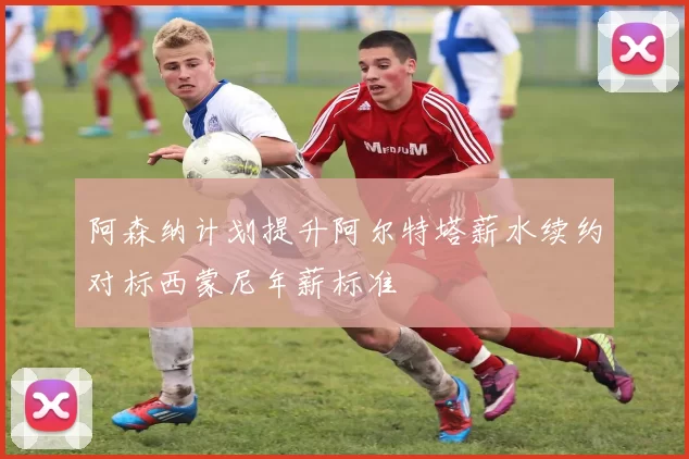 阿森纳计划提升阿尔特塔薪水续约对标西蒙尼年薪标准