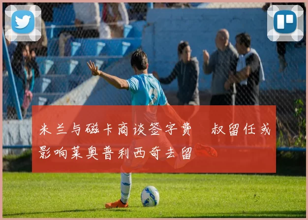 米兰与磁卡商谈签字费囧叔留任或影响莱奥普利西奇去留