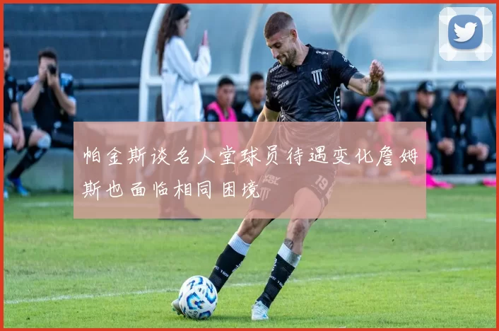 帕金斯谈名人堂球员待遇变化詹姆斯也面临相同困境