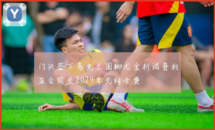 门兴签下乌克兰国脚尤金科诺普利亚合同至2029年无转会费