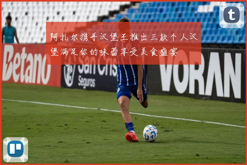 阿扎尔携手汉堡王推出三款个人汉堡满足你的味蕾享受美食盛宴