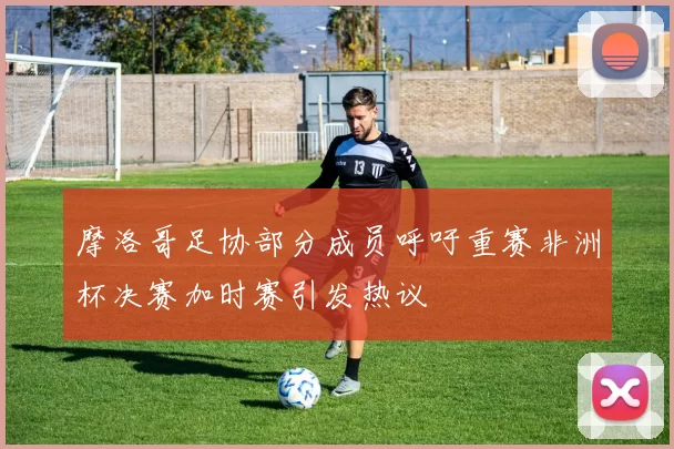 摩洛哥足协部分成员呼吁重赛非洲杯决赛加时赛引发热议