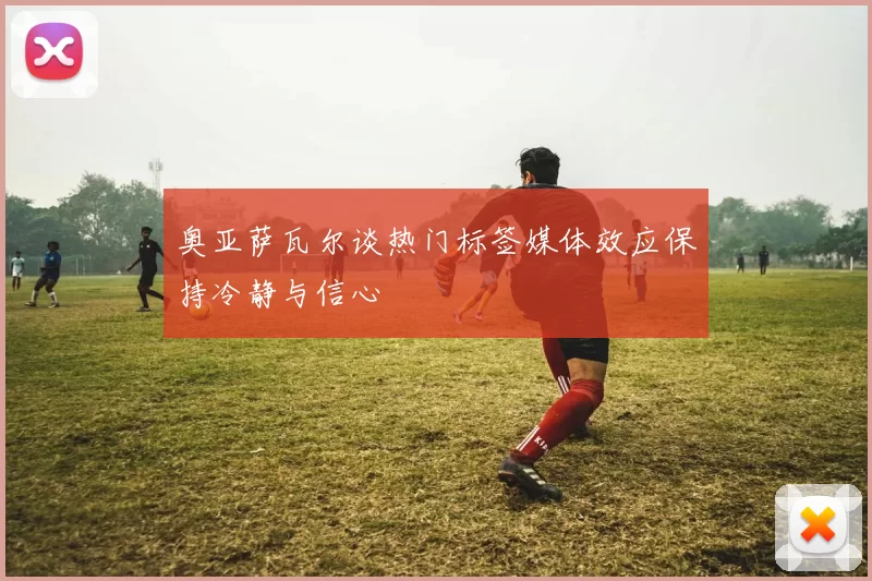 奥亚萨瓦尔谈热门标签媒体效应保持冷静与信心